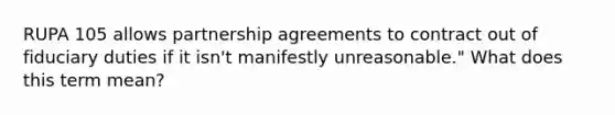 RUPA 105 allows partnership agreements to contract out of fiduciary duties if it isn't manifestly unreasonable." What does this term mean?