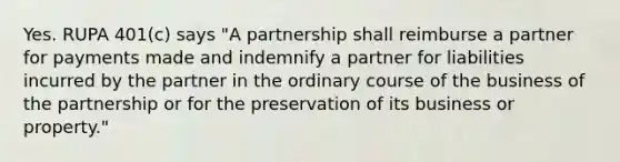 Yes. RUPA 401(c) says "A partnership shall reimburse a partner for payments made and indemnify a partner for liabilities incurred by the partner in the ordinary course of the business of the partnership or for the preservation of its business or property."