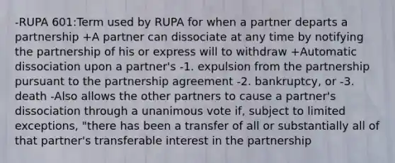 -RUPA 601:Term used by RUPA for when a partner departs a partnership +A partner can dissociate at any time by notifying the partnership of his or express will to withdraw +Automatic dissociation upon a partner's -1. expulsion from the partnership pursuant to the partnership agreement -2. bankruptcy, or -3. death -Also allows the other partners to cause a partner's dissociation through a unanimous vote if, subject to limited exceptions, "there has been a transfer of all or substantially all of that partner's transferable interest in the partnership