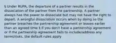 § Under RUPA, the departure of a partner results in the dissociation of the partner from the partnership. A partner always has the power to dissociate but may not have the right to depart. A wrongful dissociation occurs when by doing so the partner breaches the partnership agreement or leaves earlier than an agreed time § If you don't have a partnership agreement or if the partnership agreement fails to include/address any terms/risks, the default rules apply