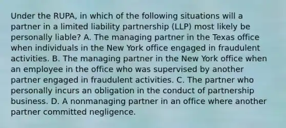 Under the RUPA, in which of the following situations will a partner in a limited liability partnership (LLP) most likely be personally liable? A. The managing partner in the Texas office when individuals in the New York office engaged in fraudulent activities. B. The managing partner in the New York office when an employee in the office who was supervised by another partner engaged in fraudulent activities. C. The partner who personally incurs an obligation in the conduct of partnership business. D. A nonmanaging partner in an office where another partner committed negligence.