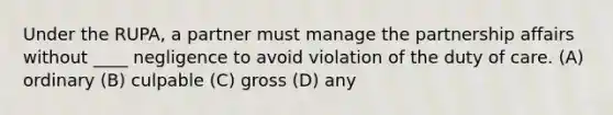 Under the RUPA, a partner must manage the partnership affairs without ____ negligence to avoid violation of the duty of care. (A) ordinary (B) culpable (C) gross (D) any