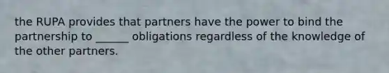 the RUPA provides that partners have the power to bind the partnership to ______ obligations regardless of the knowledge of the other partners.