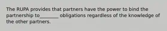 The RUPA provides that partners have the power to bind the partnership to________ obligations regardless of the knowledge of the other partners.