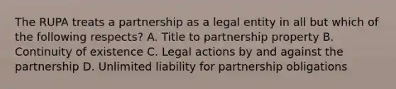 The RUPA treats a partnership as a legal entity in all but which of the following respects? A. Title to partnership property B. Continuity of existence C. Legal actions by and against the partnership D. Unlimited liability for partnership obligations