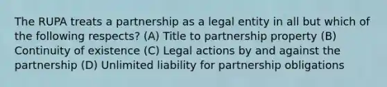 The RUPA treats a partnership as a legal entity in all but which of the following respects? (A) Title to partnership property (B) Continuity of existence (C) Legal actions by and against the partnership (D) Unlimited liability for partnership obligations