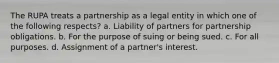 The RUPA treats a partnership as a legal entity in which one of the following respects? a. Liability of partners for partnership obligations. b. For the purpose of suing or being sued. c. For all purposes. d. Assignment of a partner's interest.