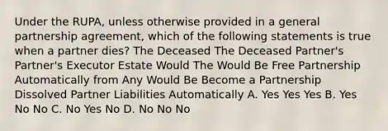 Under the RUPA, unless otherwise provided in a general partnership agreement, which of the following statements is true when a partner dies? The Deceased The Deceased Partner's Partner's Executor Estate Would The Would Be Free Partnership Automatically from Any Would Be Become a Partnership Dissolved Partner Liabilities Automatically A. Yes Yes Yes B. Yes No No C. No Yes No D. No No No