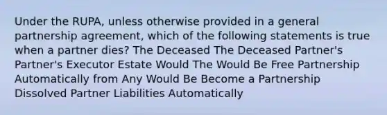 Under the RUPA, unless otherwise provided in a general partnership agreement, which of the following statements is true when a partner dies? The Deceased The Deceased Partner's Partner's Executor Estate Would The Would Be Free Partnership Automatically from Any Would Be Become a Partnership Dissolved Partner Liabilities Automatically