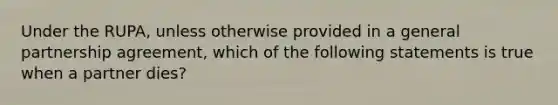 Under the RUPA, unless otherwise provided in a general partnership agreement, which of the following statements is true when a partner dies?