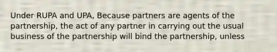 Under RUPA and UPA, Because partners are agents of the partnership, the act of any partner in carrying out the usual business of the partnership will bind the partnership, unless