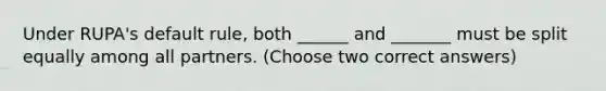 Under RUPA's default rule, both ______ and _______ must be split equally among all partners. (Choose two correct answers)