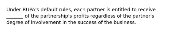 Under RUPA's default rules, each partner is entitled to receive _______ of the partnership's profits regardless of the partner's degree of involvement in the success of the business.