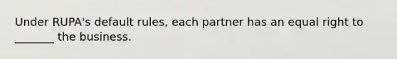 Under RUPA's default rules, each partner has an equal right to _______ the business.