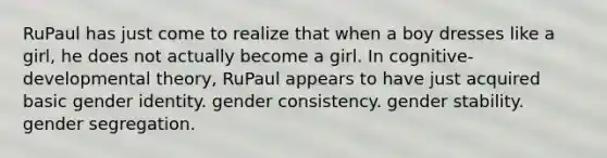 RuPaul has just come to realize that when a boy dresses like a girl, he does not actually become a girl. In cognitive-developmental theory, RuPaul appears to have just acquired basic gender identity. gender consistency. gender stability. gender segregation.