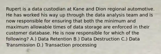 Rupert is a data custodian at Kane and Dion regional automotive. He has worked his way up through the data analysis team and is now responsible for ensuring that both the minimum and maximum allowable times of data storage are enforced in their customer database. He is now responsible for which of the following? A.) Data Retention B.) Data Destruction C.) Data Transmission D.) Transaction processing