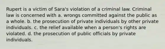 Rupert is a victim of Sara's violation of a criminal law. Criminal law is concerned with a. wrongs committed against the public as a whole. b. the prosecution of private individuals by other private individuals. c. the relief available when a person's rights are violated. d. the prosecution of public officials by private individuals.