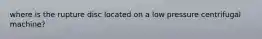 where is the rupture disc located on a low pressure centrifugal machine?