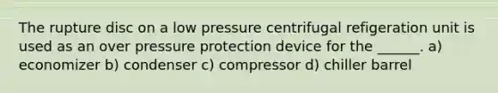 The rupture disc on a low pressure centrifugal refigeration unit is used as an over pressure protection device for the ______. a) economizer b) condenser c) compressor d) chiller barrel