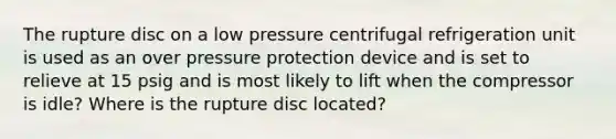 The rupture disc on a low pressure centrifugal refrigeration unit is used as an over pressure protection device and is set to relieve at 15 psig and is most likely to lift when the compressor is idle? Where is the rupture disc located?