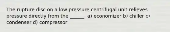 The rupture disc on a low pressure centrifugal unit relieves pressure directly from the ______. a) economizer b) chiller c) condenser d) compressor