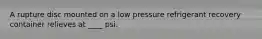 A rupture disc mounted on a low pressure refrigerant recovery container relieves at ____ psi.