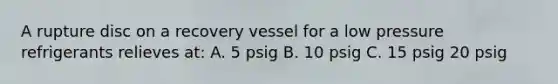 A rupture disc on a recovery vessel for a low pressure refrigerants relieves at: A. 5 psig B. 10 psig C. 15 psig 20 psig