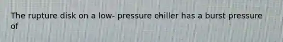 The rupture disk on a low- pressure chiller has a burst pressure of