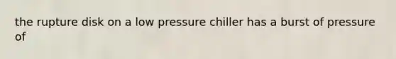the rupture disk on a low pressure chiller has a burst of pressure of