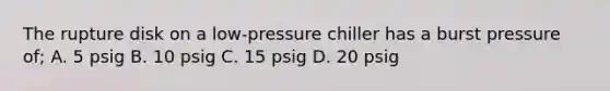 The rupture disk on a low-pressure chiller has a burst pressure of; A. 5 psig B. 10 psig C. 15 psig D. 20 psig