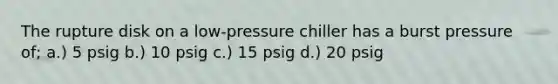 The rupture disk on a low-pressure chiller has a burst pressure of; a.) 5 psig b.) 10 psig c.) 15 psig d.) 20 psig