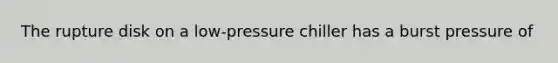 The rupture disk on a low-pressure chiller has a burst pressure of