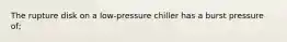 The rupture disk on a low-pressure chiller has a burst pressure of;