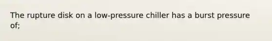 The rupture disk on a low-pressure chiller has a burst pressure of;