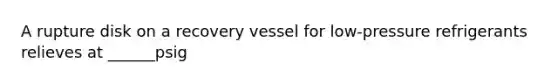 A rupture disk on a recovery vessel for low-pressure refrigerants relieves at ______psig