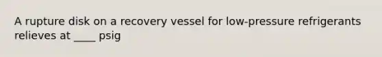 A rupture disk on a recovery vessel for low-pressure refrigerants relieves at ____ psig