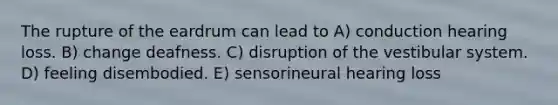 The rupture of the eardrum can lead to A) conduction hearing loss. B) change deafness. C) disruption of the vestibular system. D) feeling disembodied. E) sensorineural hearing loss