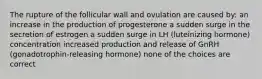 The rupture of the follicular wall and ovulation are caused by: an increase in the production of progesterone a sudden surge in the secretion of estrogen a sudden surge in LH (luteinizing hormone) concentration increased production and release of GnRH (gonadotrophin-releasing hormone) none of the choices are correct