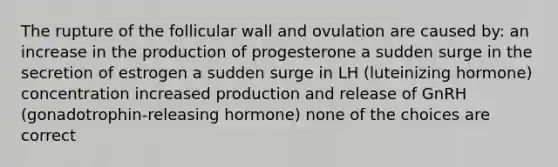 The rupture of the follicular wall and ovulation are caused by: an increase in the production of progesterone a sudden surge in the secretion of estrogen a sudden surge in LH (luteinizing hormone) concentration increased production and release of GnRH (gonadotrophin-releasing hormone) none of the choices are correct