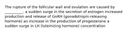 The rupture of the follicular wall and ovulation are caused by __________. a sudden surge in the secretion of estrogen increased production and release of GnRH (gonadotropin-releasing hormone) an increase in the production of progesterone a sudden surge in LH (luteinizing hormone) concentration