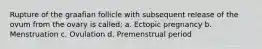 Rupture of the graafian follicle with subsequent release of the ovum from the ovary is called: a. Ectopic pregnancy b. Menstruation c. Ovulation d. Premenstrual period