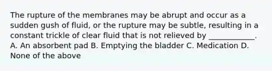 The rupture of the membranes may be abrupt and occur as a sudden gush of fluid, or the rupture may be subtle, resulting in a constant trickle of clear fluid that is not relieved by ____________. A. An absorbent pad B. Emptying the bladder C. Medication D. None of the above