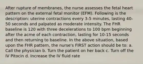 After rupture of membranes, the nurse assesses the fetal heart pattern on the external fetal monitor (EFM). Following is the description: uterine contractions every 3-5 minutes, lasting 40-50 seconds and palpated as moderate intensity. The FHR baseline is 120 with three decelerations to 100 bpm beginning after the acme of each contraction, lasting for 10-15 seconds and then returning to baseline. In the above situation, based upon the FHR pattern, the nurse's FIRST action should be to: a. Call the physician b. Turn the patient on her back c. Turn off the IV Pitocin d. Increase the IV fluid rate