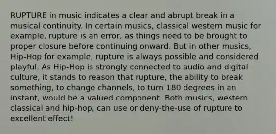 RUPTURE in music indicates a clear and abrupt break in a musical continuity. In certain musics, classical western music for example, rupture is an error, as things need to be brought to proper closure before continuing onward. But in other musics, Hip-Hop for example, rupture is always possible and considered playful. As Hip-Hop is strongly connected to audio and digital culture, it stands to reason that rupture, the ability to break something, to change channels, to turn 180 degrees in an instant, would be a valued component. Both musics, western classical and hip-hop, can use or deny-the-use of rupture to excellent effect!