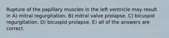 Rupture of the papillary muscles in the left ventricle may result in A) mitral regurgitation. B) mitral valve prolapse. C) bicuspid regurgitation. D) bicuspid prolapse. E) all of the answers are correct.