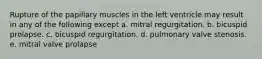 Rupture of the papillary muscles in the left ventricle may result in any of the following except a. mitral regurgitation. b. bicuspid prolapse. c. bicuspid regurgitation. d. pulmonary valve stenosis. e. mitral valve prolapse