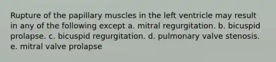 Rupture of the papillary muscles in the left ventricle may result in any of the following except a. mitral regurgitation. b. bicuspid prolapse. c. bicuspid regurgitation. d. pulmonary valve stenosis. e. mitral valve prolapse