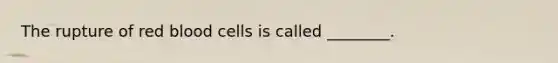 The rupture of red blood cells is called ________.