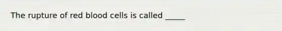 The rupture of red blood cells is called _____