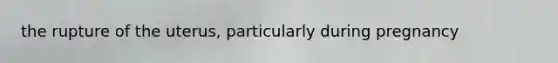 the rupture of the uterus, particularly during pregnancy